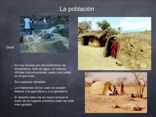 La población
Es muy escasa por las condiciones de
temperatura, falta de agua, sol intenso,
difíciles comunicaciones, suelo muy pobre
en el que viven.
Son pastores nómadas
Los habitantes de los oasis se pueden
dedicar a la agricultura y a la ganadería.
El desierto cada vez es mayor porque el
suelo de los lugares próximos cada vez está
más agotado.
Ouadi
 