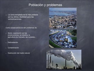 Población y problemas
La zona templada es la más poblada
por su clima y facilidad para las
comunicaciones.
Como consecuencia se dan problemas de:
Sobre- explotación por las
construcciones, la industria, la
agricultura de mercado, las ciudades...
Deforestación
Contaminación
Destrucción del medio natural
 