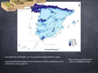 Las masas de aire llegan con muy poca humedad desde el oeste.
Las precipitaciones llegan con los frentes en otoño y primavera y con
el fenómeno de la gota fría
https://www.youtube.com/w
atch?v=UANMChJYVbU
 
