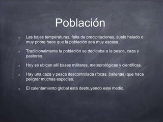 Población
Las bajas temperaturas, falta de precipitaciones, suelo helado o
muy pobre hace que la población sea muy escasa.
Tradicionalmente la población se dedicaba a la pesca, caza y
pastoreo.
Hoy se ubican allí bases militares, meteorológicas y científicas.
Hay una caza y pesca descontrolada (focas, ballenas) que hace
peligrar muchas especies.
El calentamiento global está destruyendo este medio.
 