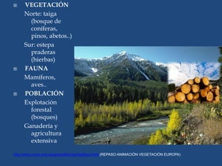  VEGETACIÓN
Norte: taiga
(bosque de
coníferas,
pinos, abetos..)
Sur: estepa
praderas
(hierbas)
 FAUNA
Mamíferos,
aves..
 POBLACIÓN
Explotación
forestal
(bosques)
Ganadería y
agricultura
extensiva
http://ares.cnice.mec.es/geografia/interfazBase.html (REPASO ANIMACIÓN VEGETACIÓN EUROPA)
 