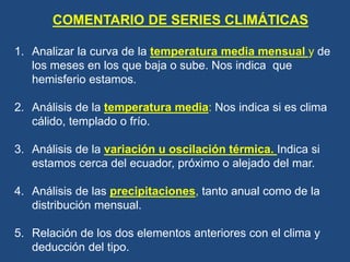COMENTARIO DE SERIES CLIMÁTICAS
1. Analizar la curva de la temperatura media mensual y de
los meses en los que baja o sube. Nos indica que
hemisferio estamos.
2. Análisis de la temperatura media: Nos indica si es clima
cálido, templado o frío.
3. Análisis de la variación u oscilación térmica. Indica si
estamos cerca del ecuador, próximo o alejado del mar.
4. Análisis de las precipitaciones, tanto anual como de la
distribución mensual.
5. Relación de los dos elementos anteriores con el clima y
deducción del tipo.
 