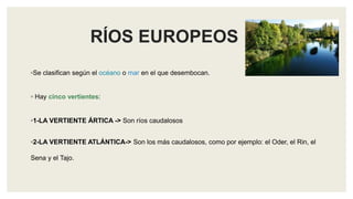 RÍOS EUROPEOS
◦Se clasifican según el océano o mar en el que desembocan.
◦ Hay cinco vertientes:
◦1-LA VERTIENTE ÁRTICA -> Son ríos caudalosos
◦2-LA VERTIENTE ATLÁNTICA-> Son los más caudalosos, como por ejemplo: el Oder, el Rin, el
Sena y el Tajo.
 