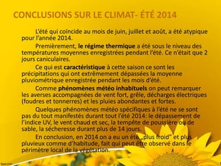 CONCLUSIONS SUR LE CLIMAT- ÉTÉ 2014
L’été qui coïncide au mois de juin, juillet et août, a été atypique
pour l’année 2014.
Premièrement, le régime thermique a été sous le niveau des
températures moyennes enregistrées pendant l’été. Ce n’était que 2
jours caniculaires.
Ce qui est caractéristique à cette saison ce sont les
précipitations qui ont extrêmement dépassées la moyenne
pluviométrique enregistrée pendant les mois d’été.
Comme phénomènes météo inhabituels on peut remarquer
les averses accompagnées de vent fort, grêle, décharges électriques
(foudres et tonnerres) et les pluies abondantes et fortes.
Quelques phénomènes météo spécifiques à l’été ne se sont
pas du tout manifestés durant tout l’été 2014: le dépassement de
l’indice UV, le vent chaud et sec, la tempête de poussière ou de
sable, la sécheresse durant plus de 14 jours.
En conclusion, en 2014 on a eu un été „plus froid” et plus
pluvieux comme d’habitude, fait qui peut être observé dans le
périmètre local de la végétation.
 