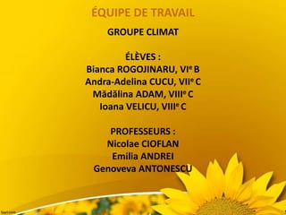 ÉQUIPE DE TRAVAIL
GROUPE CLIMAT
ÉLÈVES :
Bianca ROGOJINARU, VIe B
Andra-Adelina CUCU, VIIe C
Mădălina ADAM, VIIIe C
Ioana VELICU, VIIIe C
PROFESSEURS :
Nicolae CIOFLAN
Emilia ANDREI
Genoveva ANTONESCU
 