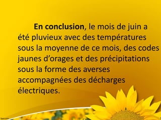 En conclusion, le mois de juin a
été pluvieux avec des températures
sous la moyenne de ce mois, des codes
jaunes d’orages et des précipitations
sous la forme des averses
accompagnées des décharges
électriques.
 