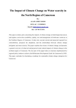The Impact of Climate Change on Water scarcity in
the North Region of Cameroon
By:
ALAIN AIME NDEDI
ISTG-AC / COMERCI
Email: Ndedi.alain@gmail.com
Tel: +237 98 727474
This paper contains parts concerning the impacts of climate change on hydrological processes
and regimes, and on the availability, quality, use and management of freshwater resources in
the Northern Region of Cameroon. It takes into account current and projected regional key
vulnerabilities, prospects for adaptation, and the relationships between climate change
mitigation and water scarcity. The paper explains the science of climate change, and presents
a general overview of observed and projected water-related impacts of climate change in the
northern region of Cameroon. The last part of the paper looks at structures implemented by
regional policy makers to achieve the Millennium Development Goals for Cameroon by 2025.
The paper concludes by elucidating a roadmap for sustainable climate change mitigation for
Cameroon.
 