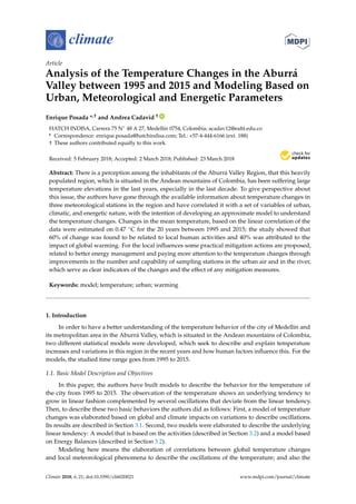 climate
Article
Analysis of the Temperature Changes in the Aburrá
Valley between 1995 and 2015 and Modeling Based on
Urban, Meteorological and Energetic Parameters
Enrique Posada *,† and Andrea Cadavid † ID
HATCH INDISA, Carrera 75 N◦ 48 A 27, Medellín 0754, Colombia; acadav12@eaﬁt.edu.co
* Correspondence: enrique.posada@hatchindisa.com; Tel.: +57-4-444-6166 (ext. 188)
† These authors contributed equally to this work.
Received: 5 February 2018; Accepted: 2 March 2018; Published: 23 March 2018
Abstract: There is a perception among the inhabitants of the Aburrá Valley Region, that this heavily
populated region, which is situated in the Andean mountains of Colombia, has been suffering large
temperature elevations in the last years, especially in the last decade. To give perspective about
this issue, the authors have gone through the available information about temperature changes in
three meteorological stations in the region and have correlated it with a set of variables of urban,
climatic, and energetic nature, with the intention of developing an approximate model to understand
the temperature changes. Changes in the mean temperature, based on the linear correlation of the
data were estimated on 0.47 ◦C for the 20 years between 1995 and 2015; the study showed that
60% of change was found to be related to local human activities and 40% was attributed to the
impact of global warming. For the local inﬂuences some practical mitigation actions are proposed,
related to better energy management and paying more attention to the temperature changes through
improvements in the number and capability of sampling stations in the urban air and in the river,
which serve as clear indicators of the changes and the effect of any mitigation measures.
Keywords: model; temperature; urban; warming
1. Introduction
In order to have a better understanding of the temperature behavior of the city of Medellín and
its metropolitan area in the Aburrá Valley, which is situated in the Andean mountains of Colombia,
two different statistical models were developed, which seek to describe and explain temperature
increases and variations in this region in the recent years and how human factors inﬂuence this. For the
models, the studied time range goes from 1995 to 2015.
1.1. Basic Model Description and Objectives
In this paper, the authors have built models to describe the behavior for the temperature of
the city from 1995 to 2015. The observation of the temperature shows an underlying tendency to
grow in linear fashion complemented by several oscillations that deviate from the linear tendency.
Then, to describe these two basic behaviors the authors did as follows: First, a model of temperature
changes was elaborated based on global and climate impacts on variations to describe oscillations.
Its results are described in Section 3.1. Second, two models were elaborated to describe the underlying
linear tendency: A model that is based on the activities (described in Section 3.2) and a model based
on Energy Balances (described in Section 3.2).
Modeling here means the elaboration of correlations between global temperature changes
and local meteorological phenomena to describe the oscillations of the temperature; and also the
Climate 2018, 6, 21; doi:10.3390/cli6020021 www.mdpi.com/journal/climate
 