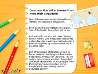 One of the countries worst affected by an increase in sea levels is Bangladesh. Even by a half meter increase in sea level, 10% of the land in Bangladesh will be lost. An increase in sea level will make diseases such as malaria (the mosquitoes that spread malaria lay eggs in watery areas) and cholera (which can spread by unclean water and ill-prepared food) 66% of the people of Bangladesh work in farms, however, low-lying farmland can be flooded by an increase in sea levels. This will reduce the economic activity in Bangladesh and, more importantly, displace people from their homes. To make matters worse, Bangladesh is an extremely densely populated country. Case study: How will an increase in sea levels affect Bangladesh? 