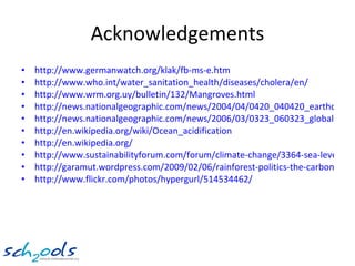 Acknowledgements http://www.germanwatch.org/klak/fb-ms-e.htm http:// www.who.int/water_sanitation_health/diseases/cholera/en / http://www.wrm.org.uy/bulletin/132/Mangroves.html http://news.nationalgeographic.com/news/2004/04/0420_040420_earthday.html http://news.nationalgeographic.com/news/2006/03/0323_060323_global_warming.html http:// en.wikipedia.org/wiki/Ocean_acidification http:// en.wikipedia.org / http://www.sustainabilityforum.com/forum/climate-change/3364-sea-level-rise-inundation-coastal-india.html http://garamut.wordpress.com/2009/02/06/rainforest-politics-the-carbon-credit-trade-in-png-an-essential-introduction/ http://www.flickr.com/photos/hypergurl/514534462/   