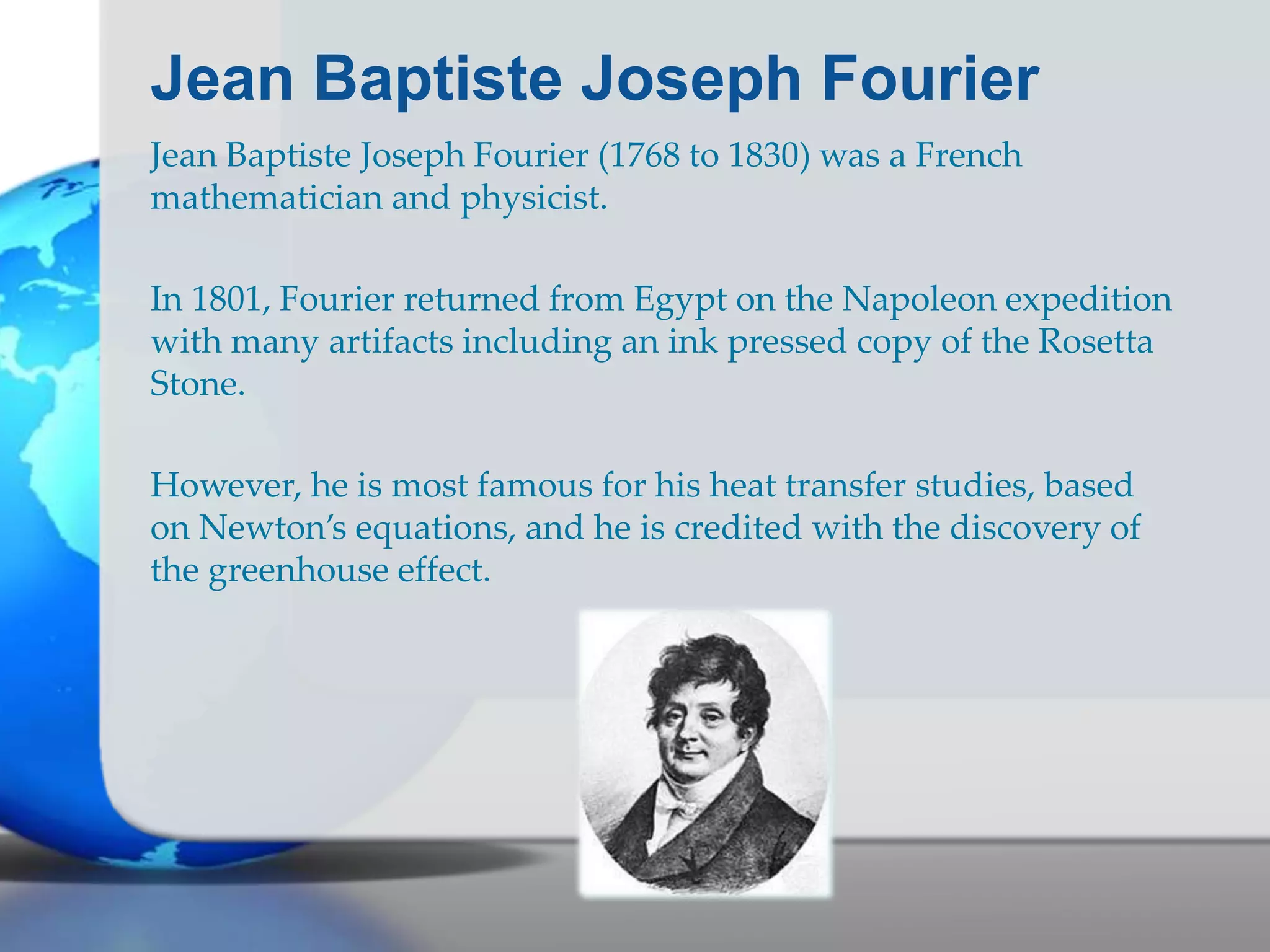 Jean Baptiste Joseph Fourier
Jean Baptiste Joseph Fourier (1768 to 1830) was a French
mathematician and physicist.
In 1801, Fourier returned from Egypt on the Napoleon expedition
with many artifacts including an ink pressed copy of the Rosetta
Stone.
However, he is most famous for his heat transfer studies, based
on Newton’s equations, and he is credited with the discovery of
the greenhouse effect.
 
