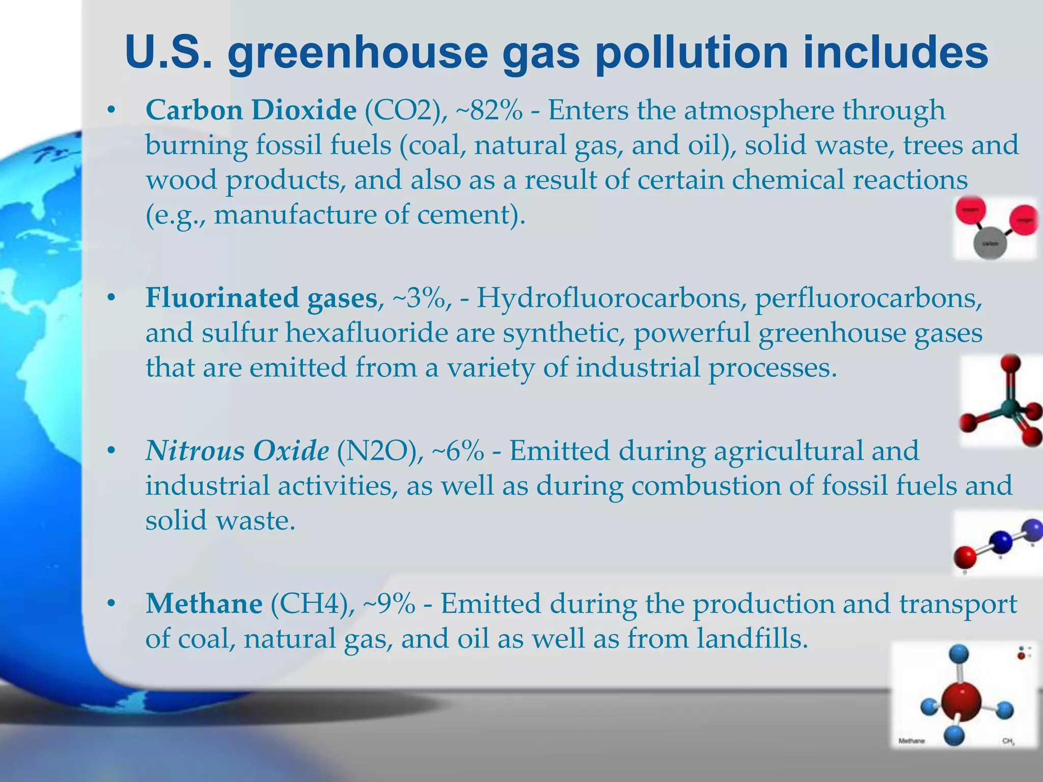 U.S. greenhouse gas pollution includes
• Carbon Dioxide (CO2), ~82% - Enters the atmosphere through
burning fossil fuels (coal, natural gas, and oil), solid waste, trees and
wood products, and also as a result of certain chemical reactions
(e.g., manufacture of cement).
• Fluorinated gases, ~3%, - Hydrofluorocarbons, perfluorocarbons,
and sulfur hexafluoride are synthetic, powerful greenhouse gases
that are emitted from a variety of industrial processes.
• Nitrous Oxide (N2O), ~6% - Emitted during agricultural and
industrial activities, as well as during combustion of fossil fuels and
solid waste.
• Methane (CH4), ~9% - Emitted during the production and transport
of coal, natural gas, and oil as well as from landfills.
 