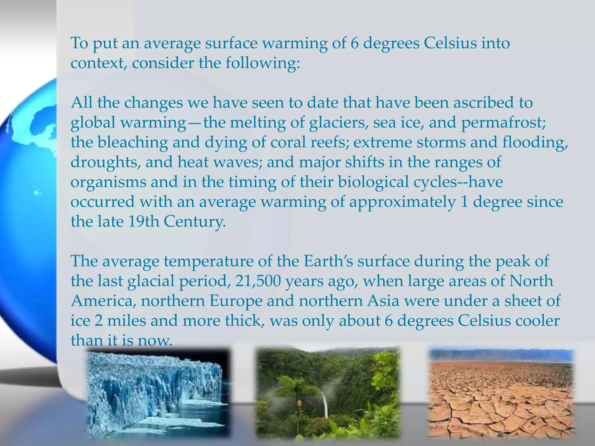 To put an average surface warming of 6 degrees Celsius into
context, consider the following:
All the changes we have seen to date that have been ascribed to
global warming—the melting of glaciers, sea ice, and permafrost;
the bleaching and dying of coral reefs; extreme storms and flooding,
droughts, and heat waves; and major shifts in the ranges of
organisms and in the timing of their biological cycles--have
occurred with an average warming of approximately 1 degree since
the late 19th Century.
The average temperature of the Earth’s surface during the peak of
the last glacial period, 21,500 years ago, when large areas of North
America, northern Europe and northern Asia were under a sheet of
ice 2 miles and more thick, was only about 6 degrees Celsius cooler
than it is now.
 