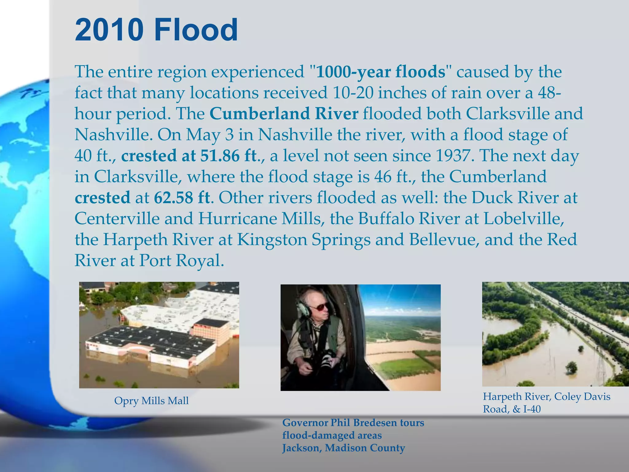2010 Flood
The entire region experienced "1000-year floods" caused by the
fact that many locations received 10-20 inches of rain over a 48-
hour period. The Cumberland River flooded both Clarksville and
Nashville. On May 3 in Nashville the river, with a flood stage of
40 ft., crested at 51.86 ft., a level not seen since 1937. The next day
in Clarksville, where the flood stage is 46 ft., the Cumberland
crested at 62.58 ft. Other rivers flooded as well: the Duck River at
Centerville and Hurricane Mills, the Buffalo River at Lobelville,
the Harpeth River at Kingston Springs and Bellevue, and the Red
River at Port Royal.
Harpeth River, Coley Davis
Road, & I-40
Governor Phil Bredesen tours
flood-damaged areas
Jackson, Madison County
Opry Mills Mall
 