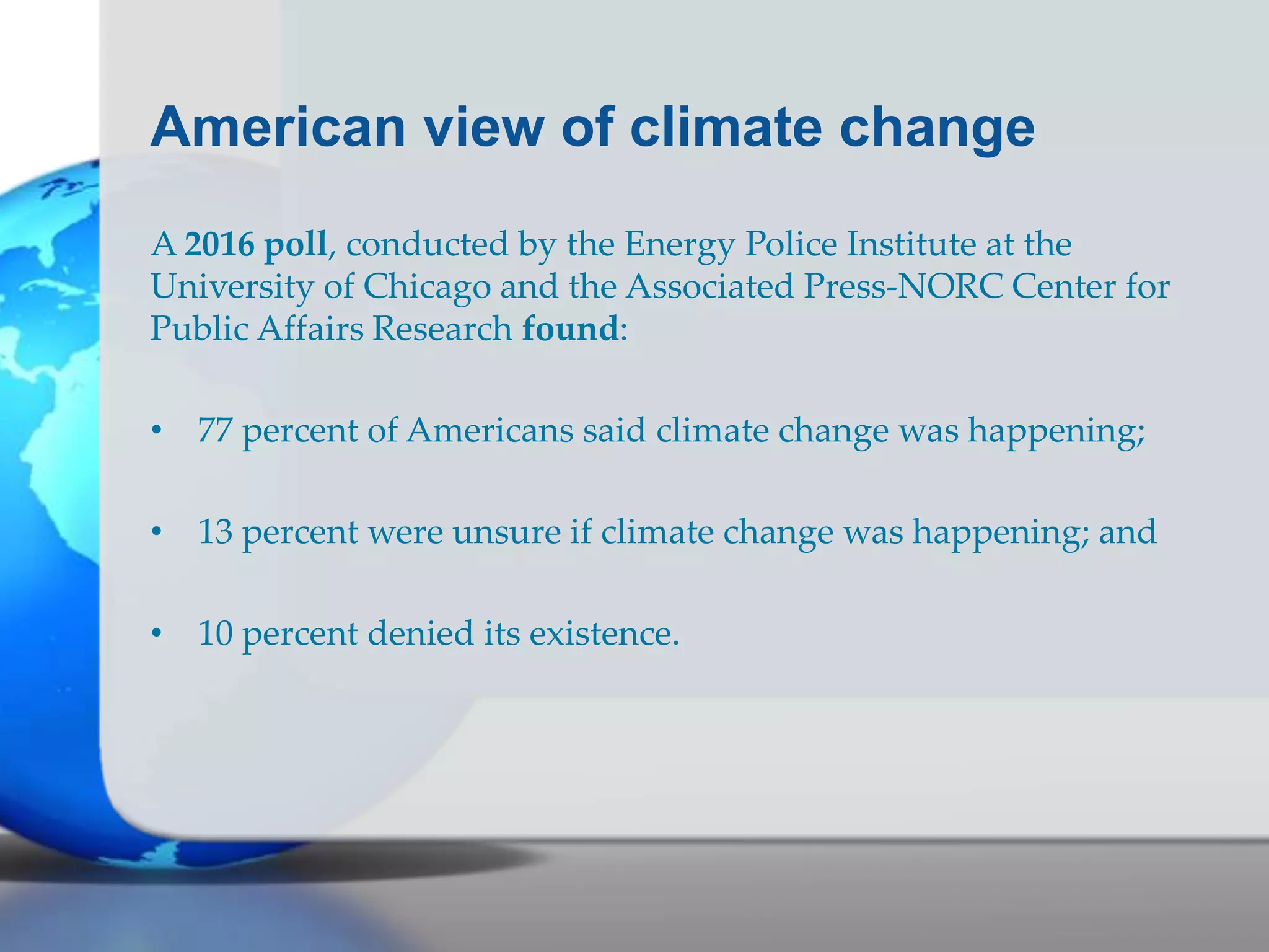American view of climate change
A 2016 poll, conducted by the Energy Police Institute at the
University of Chicago and the Associated Press-NORC Center for
Public Affairs Research found:
• 77 percent of Americans said climate change was happening;
• 13 percent were unsure if climate change was happening; and
• 10 percent denied its existence.
 