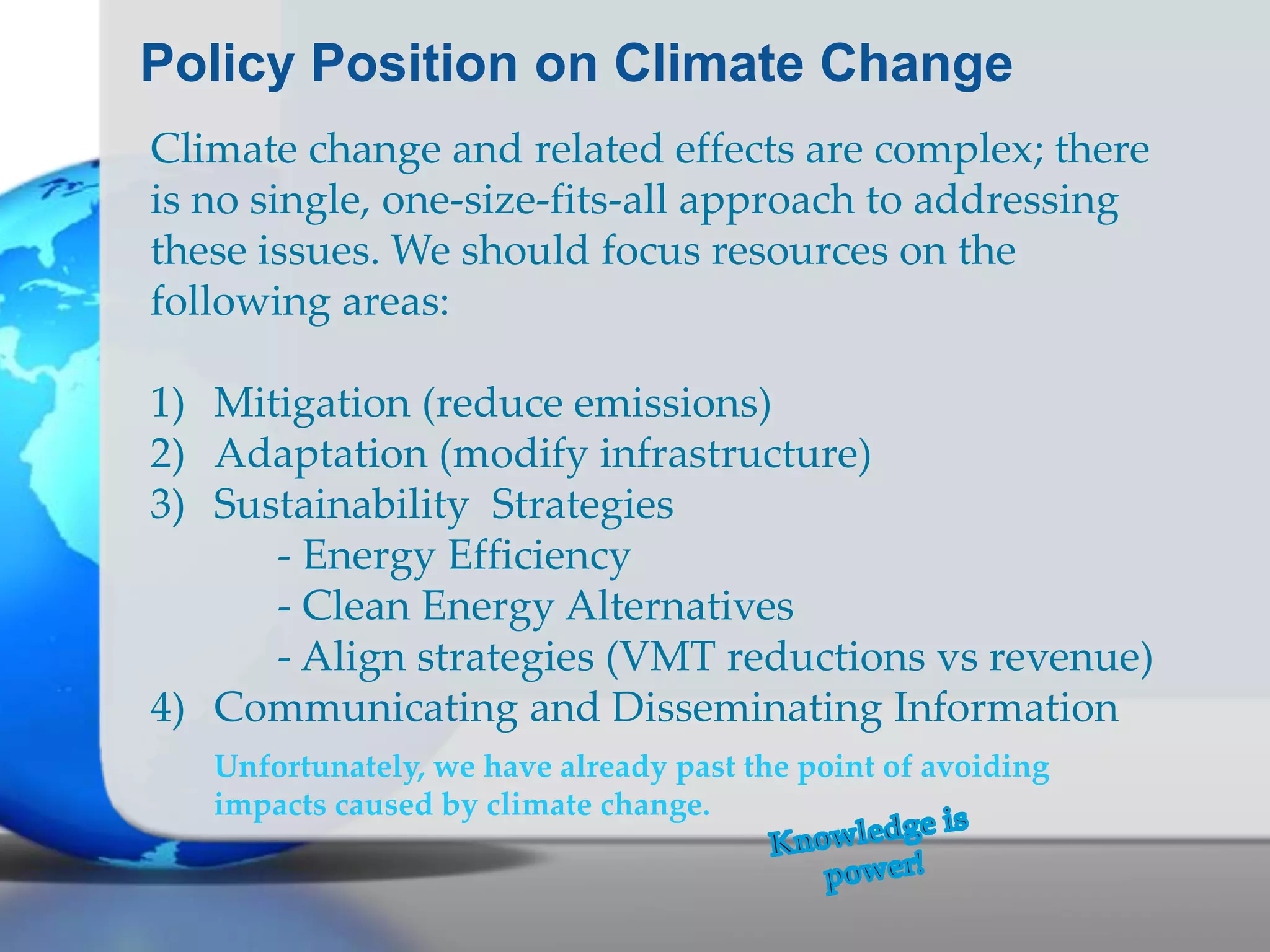 Policy Position on Climate Change
Climate change and related effects are complex; there
is no single, one-size-fits-all approach to addressing
these issues. We should focus resources on the
following areas:
1) Mitigation (reduce emissions)
2) Adaptation (modify infrastructure)
3) Sustainability Strategies
- Energy Efficiency
- Clean Energy Alternatives
- Align strategies (VMT reductions vs revenue)
4) Communicating and Disseminating Information
Unfortunately, we have already past the point of avoiding
impacts caused by climate change.
 