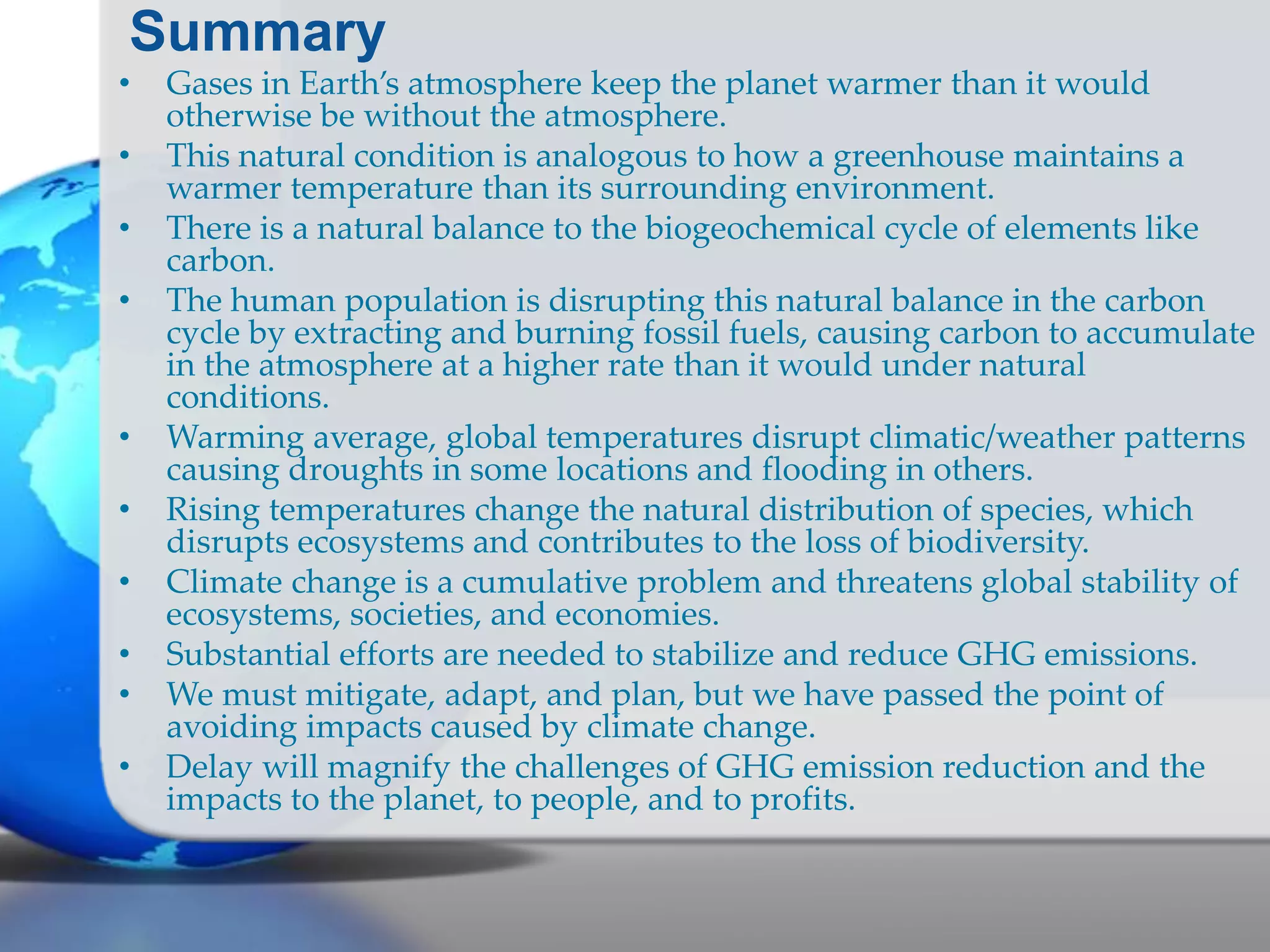 Summary
• Gases in Earth’s atmosphere keep the planet warmer than it would
otherwise be without the atmosphere.
• This natural condition is analogous to how a greenhouse maintains a
warmer temperature than its surrounding environment.
• There is a natural balance to the biogeochemical cycle of elements like
carbon.
• The human population is disrupting this natural balance in the carbon
cycle by extracting and burning fossil fuels, causing carbon to accumulate
in the atmosphere at a higher rate than it would under natural
conditions.
• Warming average, global temperatures disrupt climatic/weather patterns
causing droughts in some locations and flooding in others.
• Rising temperatures change the natural distribution of species, which
disrupts ecosystems and contributes to the loss of biodiversity.
• Climate change is a cumulative problem and threatens global stability of
ecosystems, societies, and economies.
• Substantial efforts are needed to stabilize and reduce GHG emissions.
• We must mitigate, adapt, and plan, but we have passed the point of
avoiding impacts caused by climate change.
• Delay will magnify the challenges of GHG emission reduction and the
impacts to the planet, to people, and to profits.
 
