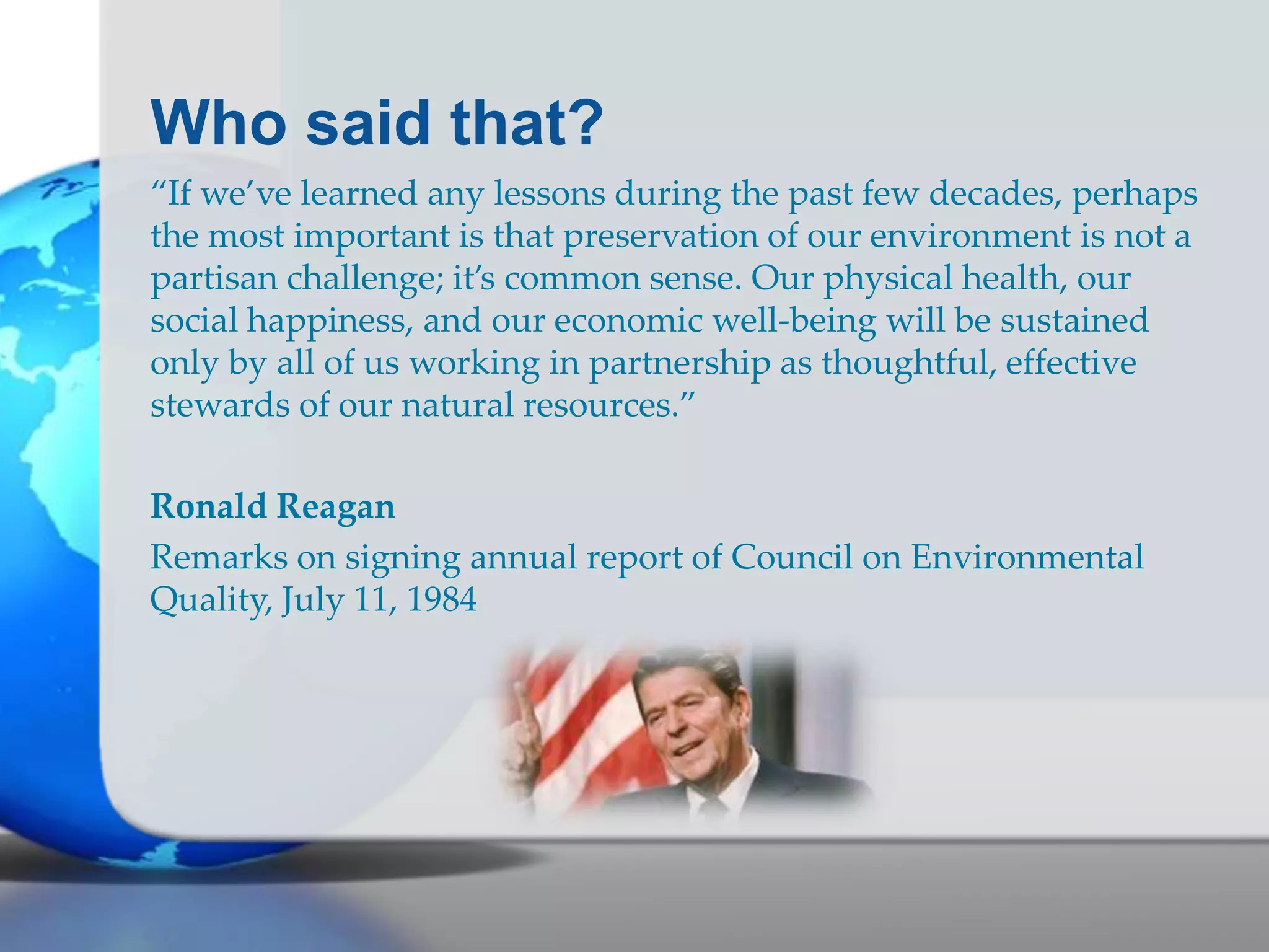 Who said that?
“If we’ve learned any lessons during the past few decades, perhaps
the most important is that preservation of our environment is not a
partisan challenge; it’s common sense. Our physical health, our
social happiness, and our economic well-being will be sustained
only by all of us working in partnership as thoughtful, effective
stewards of our natural resources.”
Ronald Reagan
Remarks on signing annual report of Council on Environmental
Quality, July 11, 1984
 