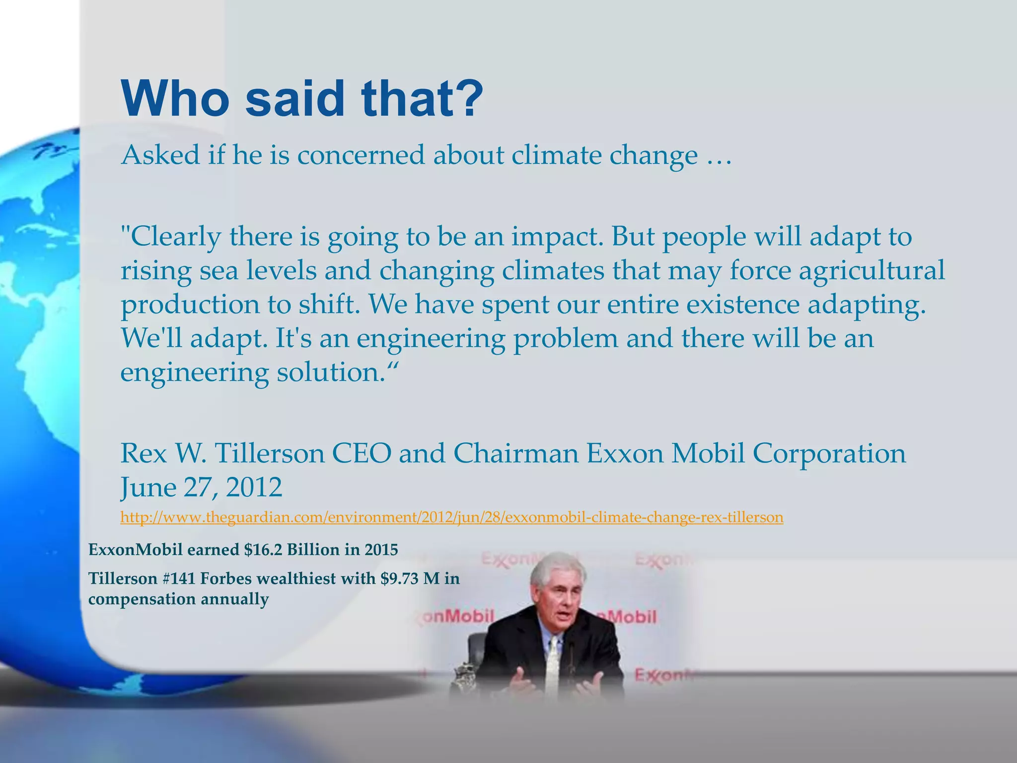 Who said that?
Asked if he is concerned about climate change …
"Clearly there is going to be an impact. But people will adapt to
rising sea levels and changing climates that may force agricultural
production to shift. We have spent our entire existence adapting.
We'll adapt. It's an engineering problem and there will be an
engineering solution.“
Rex W. Tillerson CEO and Chairman Exxon Mobil Corporation
June 27, 2012
http://www.theguardian.com/environment/2012/jun/28/exxonmobil-climate-change-rex-tillerson
ExxonMobil earned $16.2 Billion in 2015
Tillerson #141 Forbes wealthiest with $9.73 M in
compensation annually
 