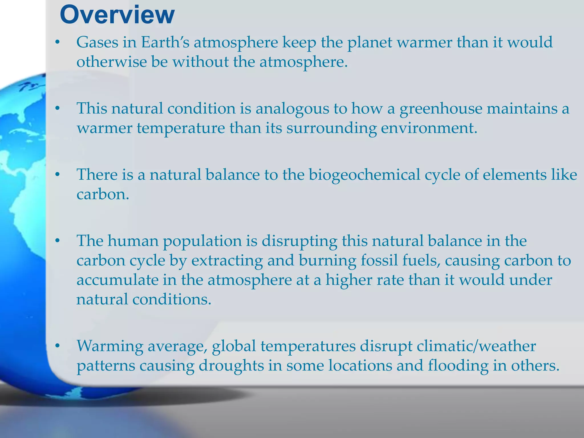 Overview
• Gases in Earth’s atmosphere keep the planet warmer than it would
otherwise be without the atmosphere.
• This natural condition is analogous to how a greenhouse maintains a
warmer temperature than its surrounding environment.
• There is a natural balance to the biogeochemical cycle of elements like
carbon.
• The human population is disrupting this natural balance in the
carbon cycle by extracting and burning fossil fuels, causing carbon to
accumulate in the atmosphere at a higher rate than it would under
natural conditions.
• Warming average, global temperatures disrupt climatic/weather
patterns causing droughts in some locations and flooding in others.
 