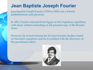 Jean Baptiste Joseph Fourier
Jean Baptiste Joseph Fourier (1768 to 1830) was a French
mathematician and physicist.
In 1801, Fourier returned from Egypt on the Napoleon expedition
with many artifacts including an ink pressed copy of the Rosetta
Stone.
However, he is most famous for his heat transfer studies, based
on Newton’s equations, and he is credited with the discovery of
the greenhouse effect.
 