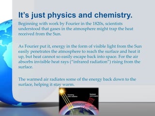 It’s just physics and chemistry.
Beginning with work by Fourier in the 1820s, scientists
understood that gases in the atmosphere might trap the heat
received from the Sun.
As Fourier put it, energy in the form of visible light from the Sun
easily penetrates the atmosphere to reach the surface and heat it
up, but heat cannot so easily escape back into space. For the air
absorbs invisible heat rays (“infrared radiation”) rising from the
surface.
The warmed air radiates some of the energy back down to the
surface, helping it stay warm.
 
