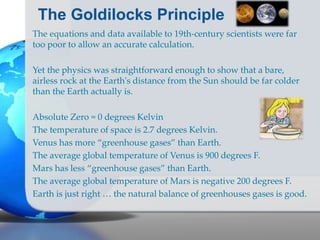 The Goldilocks Principle
The equations and data available to 19th-century scientists were far
too poor to allow an accurate calculation.
Yet the physics was straightforward enough to show that a bare,
airless rock at the Earth's distance from the Sun should be far colder
than the Earth actually is.
Absolute Zero = 0 degrees Kelvin
The temperature of space is 2.7 degrees Kelvin.
Venus has more “greenhouse gases” than Earth.
The average global temperature of Venus is 900 degrees F.
Mars has less “greenhouse gases” than Earth.
The average global temperature of Mars is negative 200 degrees F.
Earth is just right … the natural balance of greenhouses gases is good.
 