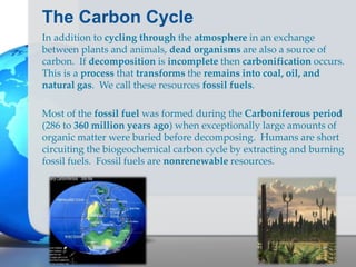 The Carbon Cycle
In addition to cycling through the atmosphere in an exchange
between plants and animals, dead organisms are also a source of
carbon. If decomposition is incomplete then carbonification occurs.
This is a process that transforms the remains into coal, oil, and
natural gas. We call these resources fossil fuels.
Most of the fossil fuel was formed during the Carboniferous period
(286 to 360 million years ago) when exceptionally large amounts of
organic matter were buried before decomposing. Humans are short
circuiting the biogeochemical carbon cycle by extracting and burning
fossil fuels. Fossil fuels are nonrenewable resources.
 