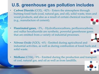 U.S. greenhouse gas pollution includes
• Carbon Dioxide (CO2), ~82% - Enters the atmosphere through
burning fossil fuels (coal, natural gas, and oil), solid waste, trees and
wood products, and also as a result of certain chemical reactions
(e.g., manufacture of cement).
• Fluorinated gases, ~3%, - Hydrofluorocarbons, perfluorocarbons,
and sulfur hexafluoride are synthetic, powerful greenhouse gases
that are emitted from a variety of industrial processes.
• Nitrous Oxide (N2O), ~6% - Emitted during agricultural and
industrial activities, as well as during combustion of fossil fuels and
solid waste.
• Methane (CH4), ~9% - Emitted during the production and transport
of coal, natural gas, and oil as well as from landfills.
 