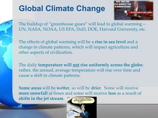 Global Climate Change
The buildup of “greenhouse gases” will lead to global warming –
UN, NASA, NOAA, US EPA, DoD, DOE, Harvard University, etc.
The effects of global warming will be a rise in sea level and a
change in climate patterns, which will impact agriculture and
other aspects of civilization.
The daily temperature will not rise uniformly across the globe;
rather, the annual, average temperature will rise over time and
cause a shift in climate patterns.
Some areas will be wetter, so will be drier. Some will receive
more snowfall at times and some will receive less as a result of
shifts in the jet stream.
 