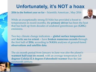 Unfortunately, it’s NOT a hoax
2016 is the hottest year so far – Scientific American , May 2016
While an exceptionally strong El Niño has provided a boost to
temperatures in recent months, the primary driver has been the heat
that has built up from decades of unabated greenhouse gas (GHG)
emissions.
Two key climate change indicators -- global surface temperatures
and Arctic sea ice extent -- have broken numerous records through
the first half of 2016, according to NASA analyses of ground-based
observations and satellite data.
The six-month period from January to June was also the planet's
warmest half-year on record, with an average temperature 1.3
degrees Celsius (2.4 degrees Fahrenheit) warmer than the late
nineteenth century.
 