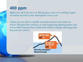 400 ppm
Right now (9/5/16) we’re at 402.24 ppm, and we’re adding 2 ppm
of carbon dioxide to the atmosphere every year.
Unless we are able to rapidly turn that around and return to
below 350 ppm this century, we risk triggering tipping points and
irreversible impacts that could send climate change spinning truly
beyond our control.
 