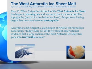 The West Antarctic Ice Sheet Melt
http://www.newyorker.com/online/blogs/elements/2014/05/the-west-antarctica-ice-sheet-melt-defending-the-drama.html
May 13, 2014 - A significant chunk of the West Antarctic Ice Sheet
has begun to disintegrate and, owing to the ice sheet’s peculiar
topography (much of it lies below sea level), this process, having
begun, has now also become unstoppable.
According to Eric Rignot, a glaciologist at NASA’s Jet Propulsion
Laboratory, “Today (May 13, 2014) we present observational
evidence that a large section of the West Antarctic Ice Sheet has
gone into irreversible retreat.”
 