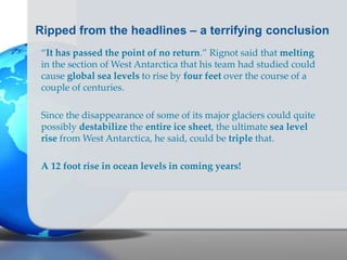 Ripped from the headlines – a terrifying conclusion
“It has passed the point of no return.” Rignot said that melting
in the section of West Antarctica that his team had studied could
cause global sea levels to rise by four feet over the course of a
couple of centuries.
Since the disappearance of some of its major glaciers could quite
possibly destabilize the entire ice sheet, the ultimate sea level
rise from West Antarctica, he said, could be triple that.
A 12 foot rise in ocean levels in coming years!
 