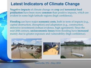 Latest Indicators of Climate Change
Negative impacts of climate change on crop and terrestrial food
production have been more common than positive impacts, which are
evident in some high-latitude regions (high confidence).
Flooding can have major economic costs, both in term of impacts (e.g.,
capital destruction, disruption) and adaptation (e.g., construction,
defensive investment) (robust evidence, high agreement). Since the
mid-20th century, socioeconomic losses from flooding have increased
mainly due to greater exposure and vulnerability (high confidence).
Nashville, TN – May 2010
 