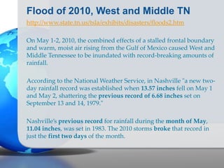 Flood of 2010, West and Middle TN
http://www.state.tn.us/tsla/exhibits/disasters/floods2.htm
On May 1-2, 2010, the combined effects of a stalled frontal boundary
and warm, moist air rising from the Gulf of Mexico caused West and
Middle Tennessee to be inundated with record-breaking amounts of
rainfall.
According to the National Weather Service, in Nashville "a new two-
day rainfall record was established when 13.57 inches fell on May 1
and May 2, shattering the previous record of 6.68 inches set on
September 13 and 14, 1979."
Nashville’s previous record for rainfall during the month of May,
11.04 inches, was set in 1983. The 2010 storms broke that record in
just the first two days of the month.
 