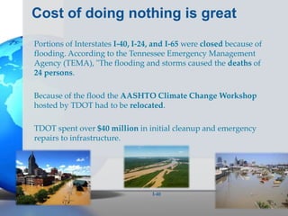 Cost of doing nothing is great
Portions of Interstates I-40, I-24, and I-65 were closed because of
flooding. According to the Tennessee Emergency Management
Agency (TEMA), "The flooding and storms caused the deaths of
24 persons.
Because of the flood the AASHTO Climate Change Workshop
hosted by TDOT had to be relocated.
TDOT spent over $40 million in initial cleanup and emergency
repairs to infrastructure.
I-40
 
