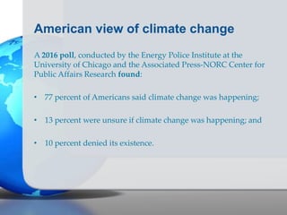 American view of climate change
A 2016 poll, conducted by the Energy Police Institute at the
University of Chicago and the Associated Press-NORC Center for
Public Affairs Research found:
• 77 percent of Americans said climate change was happening;
• 13 percent were unsure if climate change was happening; and
• 10 percent denied its existence.
 