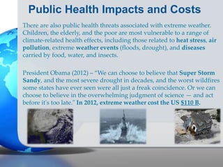 Public Health Impacts and Costs
There are also public health threats associated with extreme weather.
Children, the elderly, and the poor are most vulnerable to a range of
climate-related health effects, including those related to heat stress, air
pollution, extreme weather events (floods, drought), and diseases
carried by food, water, and insects.
President Obama (2012) – “We can choose to believe that Super Storm
Sandy, and the most severe drought in decades, and the worst wildfires
some states have ever seen were all just a freak coincidence. Or we can
choose to believe in the overwhelming judgment of science — and act
before it's too late." In 2012, extreme weather cost the US $110 B.
 