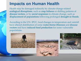 Impacts on Human Health
Health may be damaged indirectly by climate-change-related
ecological disruptions, such as crop failures or shifting patterns of
disease vectors, or by social responses to climate change, such as
displacement of populations following prolonged drought or floods.
According to the UN- IPCC, local changes in temperature and rainfall
have altered distribution of some water-borne illnesses and disease
vectors and have reduced food production for some vulnerable
populations.
 
