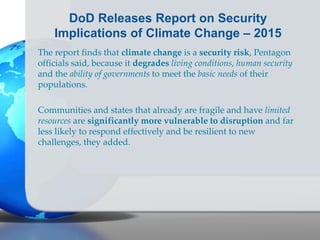 DoD Releases Report on Security
Implications of Climate Change – 2015
The report finds that climate change is a security risk, Pentagon
officials said, because it degrades living conditions, human security
and the ability of governments to meet the basic needs of their
populations.
Communities and states that already are fragile and have limited
resources are significantly more vulnerable to disruption and far
less likely to respond effectively and be resilient to new
challenges, they added.
 