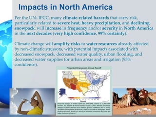 Impacts in North America
Per the UN- IPCC, many climate-related hazards that carry risk,
particularly related to severe heat, heavy precipitation, and declining
snowpack, will increase in frequency and/or severity in North America
in the next decades (very high confidence, 99% certainty).
Climate change will amplify risks to water resources already affected
by non-climatic stressors, with potential impacts associated with
decreased snowpack, decreased water quality, urban flooding, and
decreased water supplies for urban areas and irrigation (95%
confidence).
 