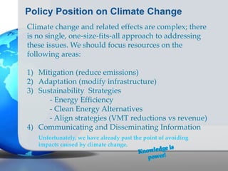 Policy Position on Climate Change
Climate change and related effects are complex; there
is no single, one-size-fits-all approach to addressing
these issues. We should focus resources on the
following areas:
1) Mitigation (reduce emissions)
2) Adaptation (modify infrastructure)
3) Sustainability Strategies
- Energy Efficiency
- Clean Energy Alternatives
- Align strategies (VMT reductions vs revenue)
4) Communicating and Disseminating Information
Unfortunately, we have already past the point of avoiding
impacts caused by climate change.
 