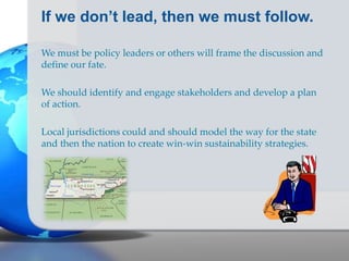 If we don’t lead, then we must follow.
We must be policy leaders or others will frame the discussion and
define our fate.
We should identify and engage stakeholders and develop a plan
of action.
Local jurisdictions could and should model the way for the state
and then the nation to create win-win sustainability strategies.
 