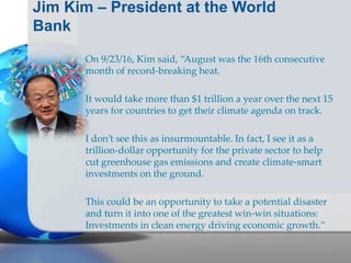 Jim Kim – President at the World
Bank
On 9/23/16, Kim said, “August was the 16th consecutive
month of record-breaking heat.
It would take more than $1 trillion a year over the next 15
years for countries to get their climate agenda on track.
I don’t see this as insurmountable. In fact, I see it as a
trillion-dollar opportunity for the private sector to help
cut greenhouse gas emissions and create climate-smart
investments on the ground.
This could be an opportunity to take a potential disaster
and turn it into one of the greatest win-win situations:
Investments in clean energy driving economic growth.”
 