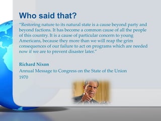 Who said that?
“Restoring nature to its natural state is a cause beyond party and
beyond factions. It has become a common cause of all the people
of this country. It is a cause of particular concern to young
Americans, because they more than we will reap the grim
consequences of our failure to act on programs which are needed
now if we are to prevent disaster later.”
Richard Nixon
Annual Message to Congress on the State of the Union
1970
 
