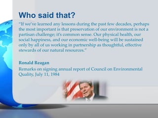 Who said that?
“If we’ve learned any lessons during the past few decades, perhaps
the most important is that preservation of our environment is not a
partisan challenge; it’s common sense. Our physical health, our
social happiness, and our economic well-being will be sustained
only by all of us working in partnership as thoughtful, effective
stewards of our natural resources.”
Ronald Reagan
Remarks on signing annual report of Council on Environmental
Quality, July 11, 1984
 