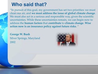Who said that?
“In pursuit of this goal, my government has set two priorities: we must
clean our air, and we must address the issue of global climate change.
We must also act in a serious and responsible way, given the scientific
uncertainties. While these uncertainties remain, we can begin now to
address the human factors that contribute to climate change. Wise
action now is an insurance policy against future risks. “
George W. Bush
Silver Springs, Maryland
2002
 