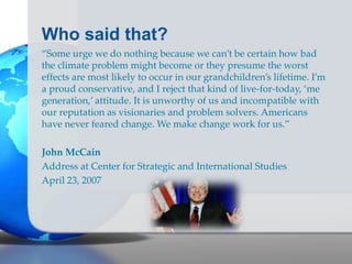 Who said that?
“Some urge we do nothing because we can’t be certain how bad
the climate problem might become or they presume the worst
effects are most likely to occur in our grandchildren’s lifetime. I’m
a proud conservative, and I reject that kind of live-for-today, ‘me
generation,’ attitude. It is unworthy of us and incompatible with
our reputation as visionaries and problem solvers. Americans
have never feared change. We make change work for us.”
John McCain
Address at Center for Strategic and International Studies
April 23, 2007
 