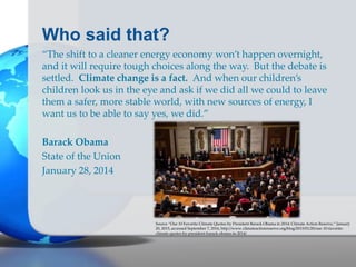 Who said that?
“The shift to a cleaner energy economy won’t happen overnight,
and it will require tough choices along the way. But the debate is
settled. Climate change is a fact. And when our children’s
children look us in the eye and ask if we did all we could to leave
them a safer, more stable world, with new sources of energy, I
want us to be able to say yes, we did.”
Barack Obama
State of the Union
January 28, 2014
Source “Our 10 Favorite Climate Quotes by President Barack Obama in 2014: Climate Action Reserve,” January
20, 2015, accessed September 7, 2016, http://www.climateactionreserve.org/blog/2015/01/20/our-10-favorite-
climate-quotes-by-president-barack-obama-in-2014/.
 
